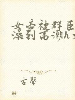 女帝被群臣伦流澡到高潮h文