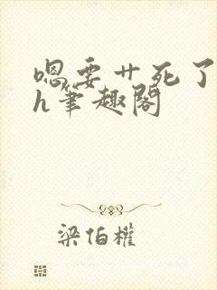 嗯要艹死了啊高h笔趣阁