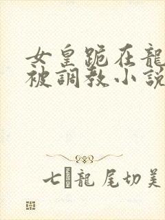 女皇跪在龙椅前被调教小说