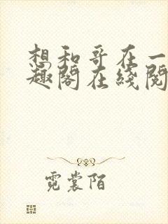 想和哥在一起笔趣阁在线阅读最新章