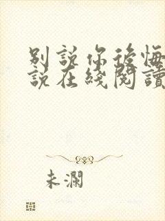 别说你后悔了小说在线阅读