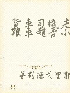 货车司机老周和跟车赵青小明