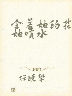 含着她的花蒂让她喷水