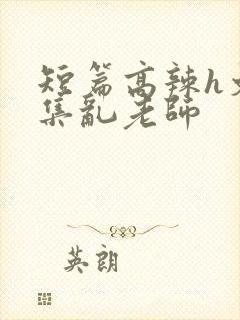 短篇高辣h文合集乱老师