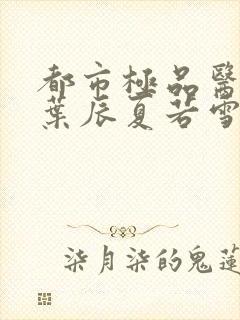 都市极品医神(叶辰夏若雪孙怡)