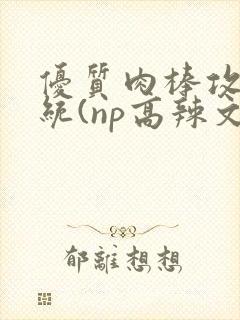 优质肉棒攻略系统(np高辣文)