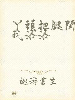 丫头把腿开大让我添添