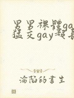 男男裸体gay猛交gay超长视频