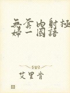 无套内射极品少妇一国语