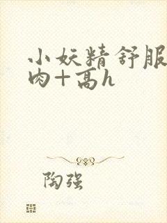 小妖精舒服吗+肉+高h