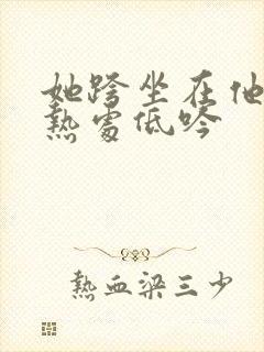 她跨坐在他的炽热处低吟