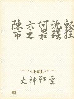 陈六何沈轻舞都市之最强狂兵最新章节封面