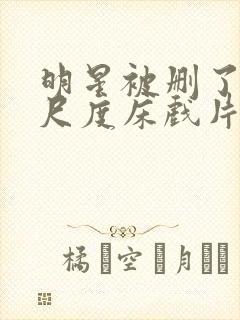 明星被删了的大尺度床戏片段