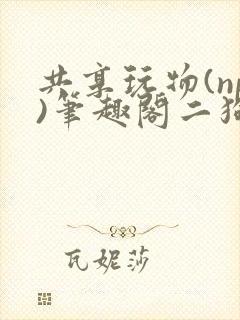 共享玩物(np)笔趣阁二狗