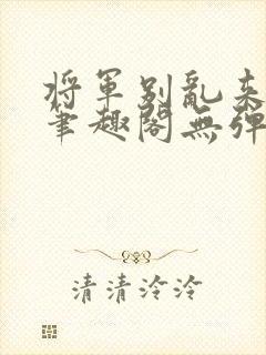 将军别乱来gl笔趣阁无弹窗笔趣阁