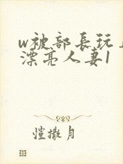 w被部长玩弄的漂亮人妻1