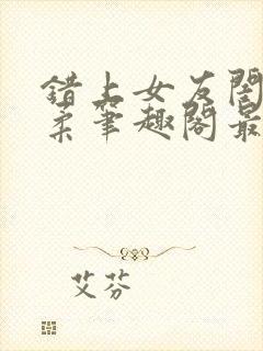 错上女友闺蜜苏柔笔趣阁最新章节更