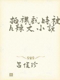 拍裸戏时被c了h辣文小说