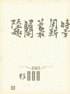 陆昭菱周时阅笔趣阁最新章节内容