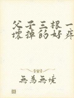 父子三根一起会坏掉的好疼