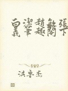 白洁赵敏张倩高义笔趣阁下载谁是谁