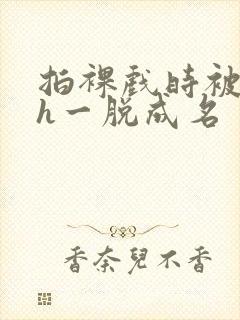 拍裸戏时被c了h一脱成名