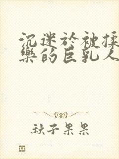 沉迷于被揉搓快乐的巨乳人妻