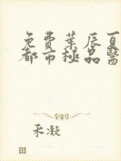 免费叶辰夏若雪都市极品医神