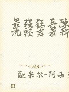 最强狂兵陈六何沈轻舞最新更新