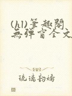 (hl)笔趣阁无弹窗全文阅读最新章节更
