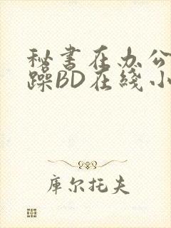 秘书在办公室被躁BD在线小说