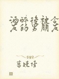 酒醉后被合租室友的男朋友睡了