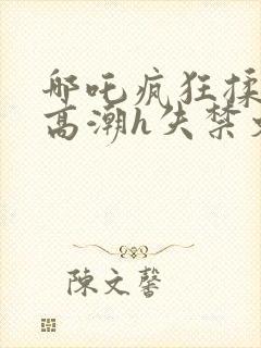 哪吒疯狂揉肉蒂高潮h失禁文