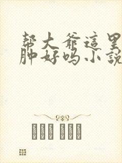 帮大爷这里消消肿好吗小说