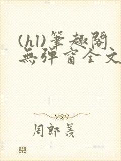 (hl)笔趣阁无弹窗全文阅读最新章节更