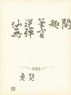 仙逆笔趣阁顶点无弹窗