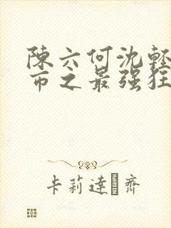 陈六何沈轻舞都市之最强狂兵