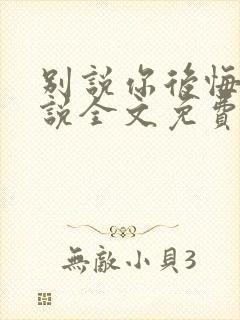 别说你后悔了小说全文免费阅读笔趣阁