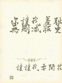 你让我羞耻韩漫无删减版更新时间在