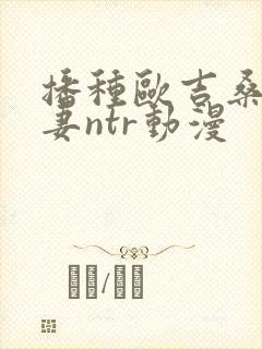 播种欧吉桑与人妻ntr动漫
