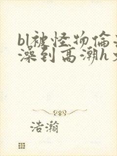 bl被怪物伦流澡到高潮h文