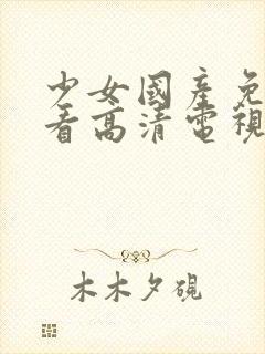 少女国产免费观看高清电视剧大全