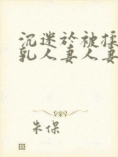 沉迷于被揉搓巨乳人妻人妻被丈夫好