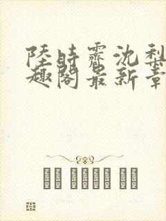 陆时霁沈梨初笔趣阁最新章节更新