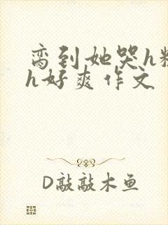 脔到她哭h粗话h好爽作文