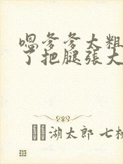 嗯爹爹太粗太长了把腿张大点