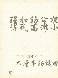 强壮的公次次弄得我高潮小说