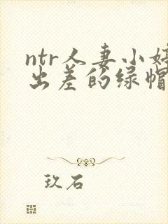 ntr人妻小婷出差的绿帽