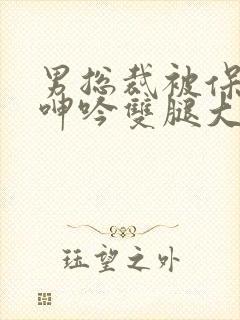 男总裁被保镖c呻吟双腿大张bl