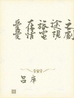 爱在旅途之反转爱情电视剧免费观看全集